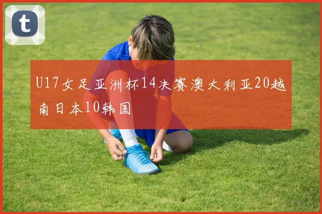 U17女足亚洲杯14决赛澳大利亚20越南日本10韩国