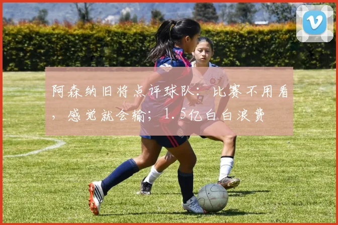 阿森纳旧将点评球队：比赛不用看，感觉就会输；1.5亿白白浪费