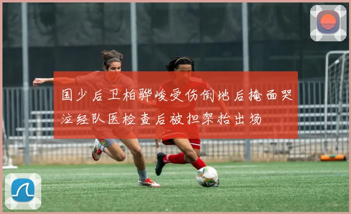 国少后卫柏骅峻受伤倒地后掩面哭泣经队医检查后被担架抬出场