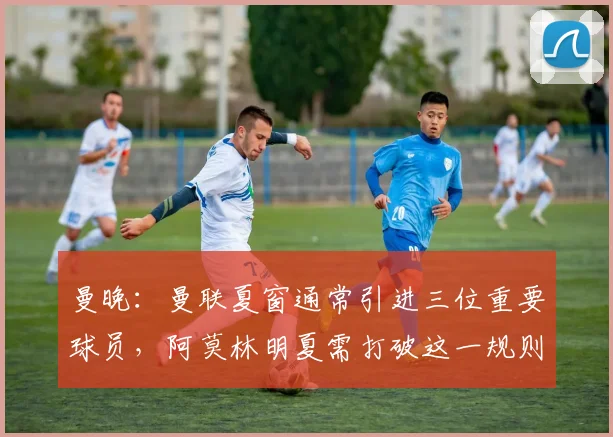 曼晚：曼联夏窗通常引进三位重要球员，阿莫林明夏需打破这一规则