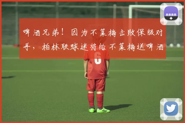 啤酒兄弟！因为不莱梅击败保级对手，柏林联球迷将给不莱梅送啤酒