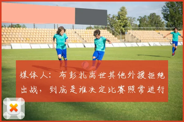 媒体人：布彭扎离世其他外援拒绝出战，到底是谁决定比赛照常进行