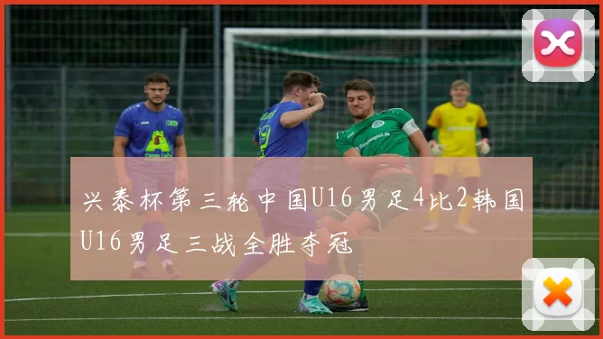 兴泰杯第三轮中国U16男足4比2韩国U16男足三战全胜夺冠