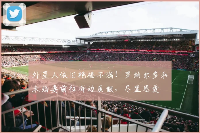 外星人依旧艳福不浅！罗纳尔多和未婚妻前往海边度假，尽显恩爱